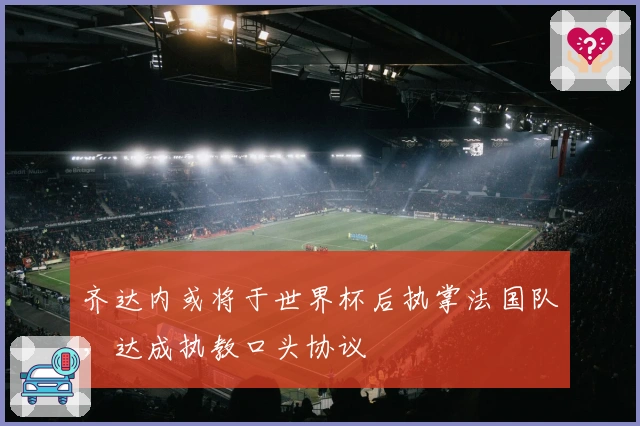 齐达内或将于世界杯后执掌法国队，达成执教口头协议