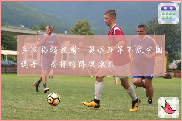 乒坛再起波澜：奥运亚军不敌中国选手，或将对阵樊振东