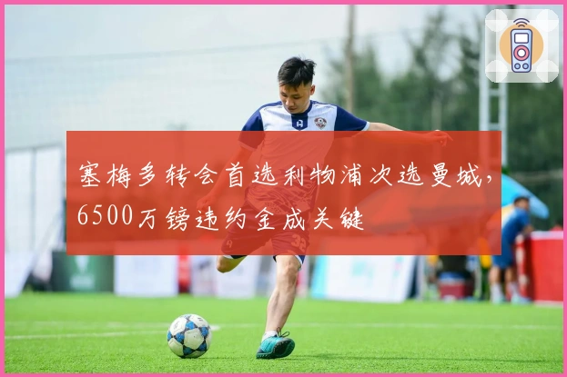 塞梅多转会首选利物浦次选曼城，6500万镑违约金成关键