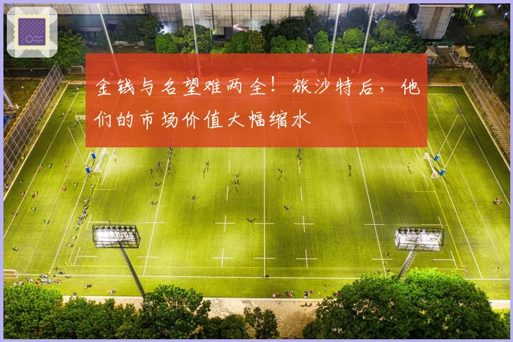 金钱与名望难两全！旅沙特后，他们的市场价值大幅缩水