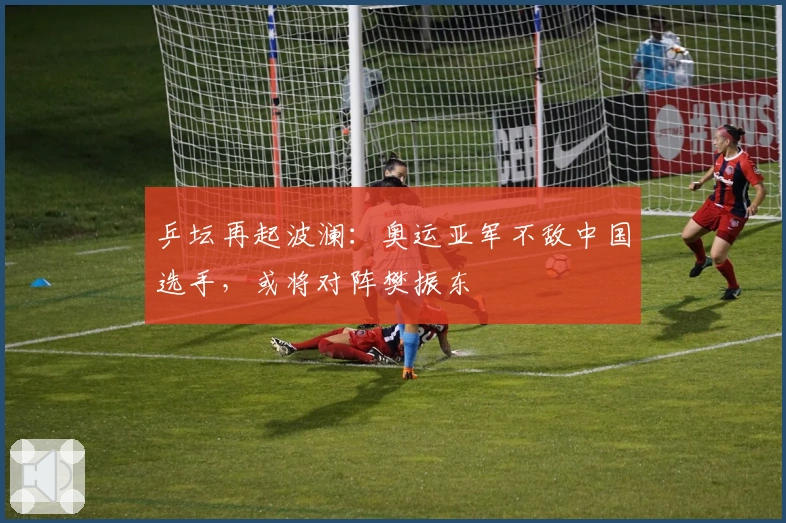 乒坛再起波澜：奥运亚军不敌中国选手，或将对阵樊振东